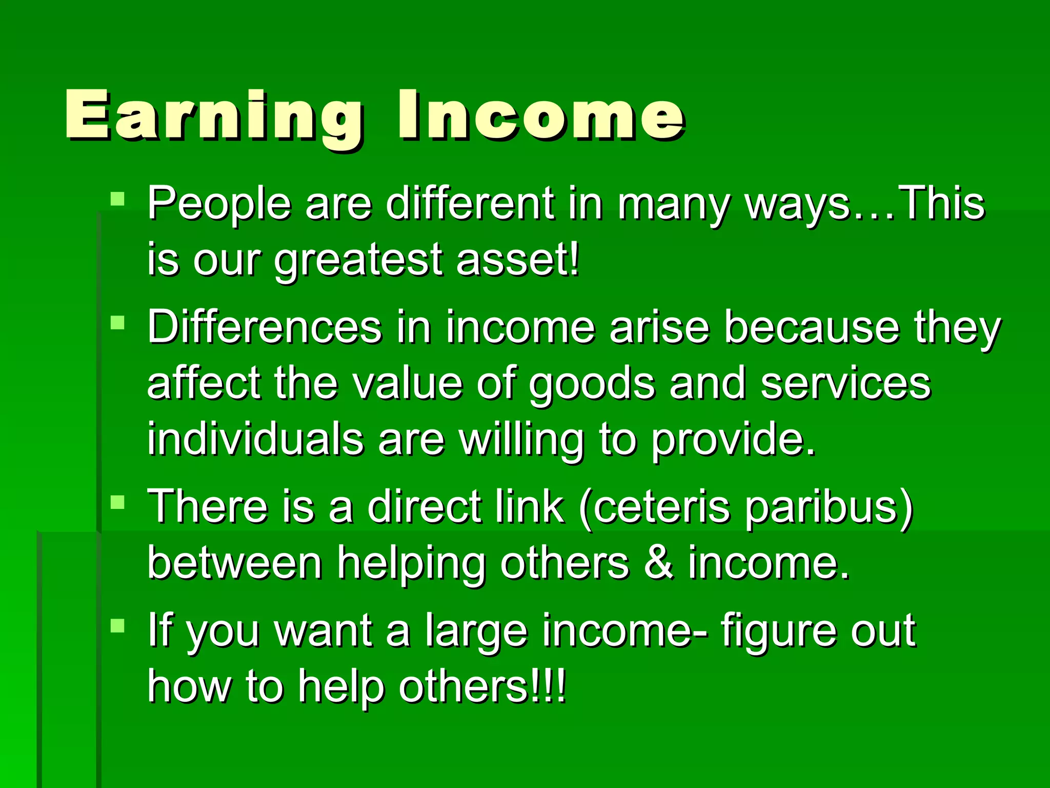 Earning Income People are different in many ways…This is our greatest asset! Differences in income arise because they affect the value of goods and services individuals are willing to provide. There is a direct link (ceteris paribus) between helping others & income. If you want a large income- figure out how to help others!!! 