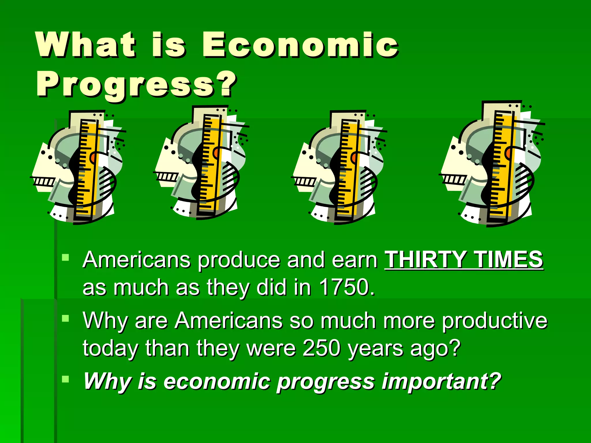 What is Economic Progress? Americans produce and earn  THIRTY TIMES  as much as they did in 1750. Why are Americans so much more productive today than they were 250 years ago? Why is economic progress important? 