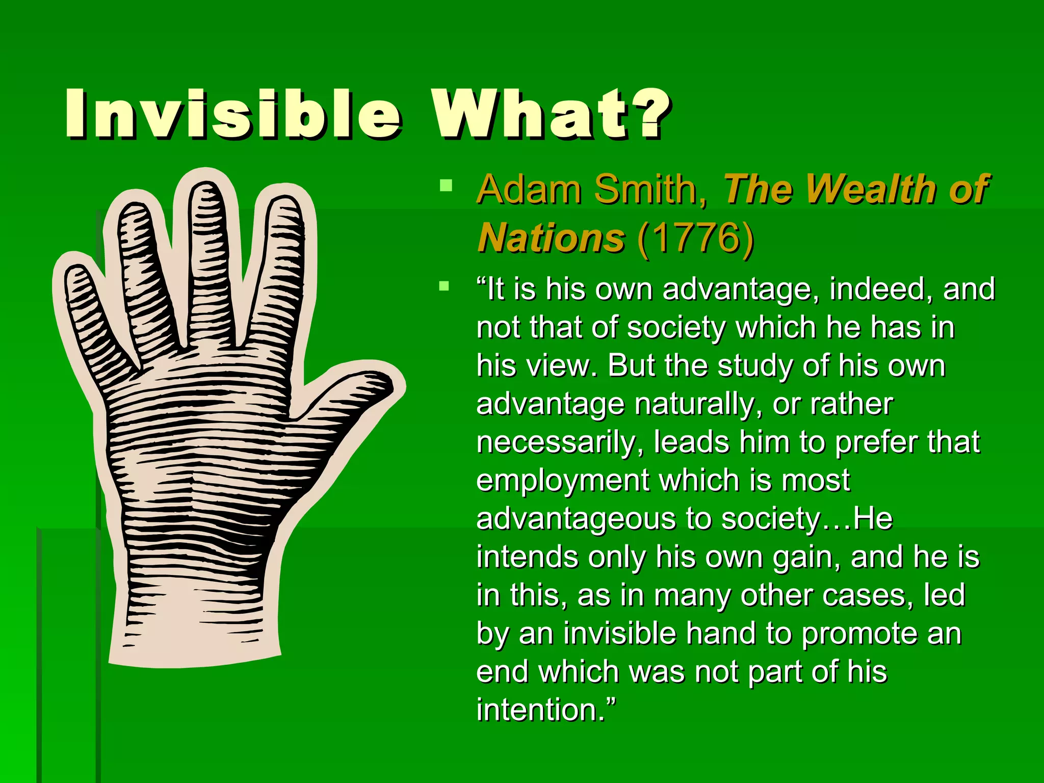 Invisible What? Adam Smith,  The Wealth of Nations  (1776) “ It is his own advantage, indeed, and not that of society which he has in his view. But the study of his own advantage naturally, or rather necessarily, leads him to prefer that employment which is most advantageous to society…He intends only his own gain, and he is in this, as in many other cases, led by an invisible hand to promote an end which was not part of his intention.” 