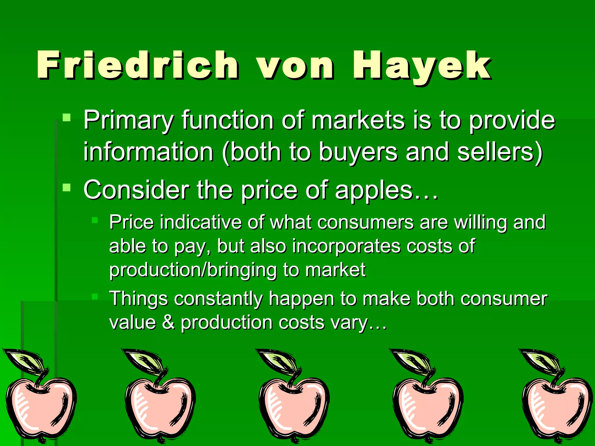 Friedrich von Hayek Primary function of markets is to provide information (both to buyers and sellers) Consider the price of apples… Price indicative of what consumers are willing and able to pay, but also incorporates costs of production/bringing to market Things constantly happen to make both consumer value & production costs vary… 