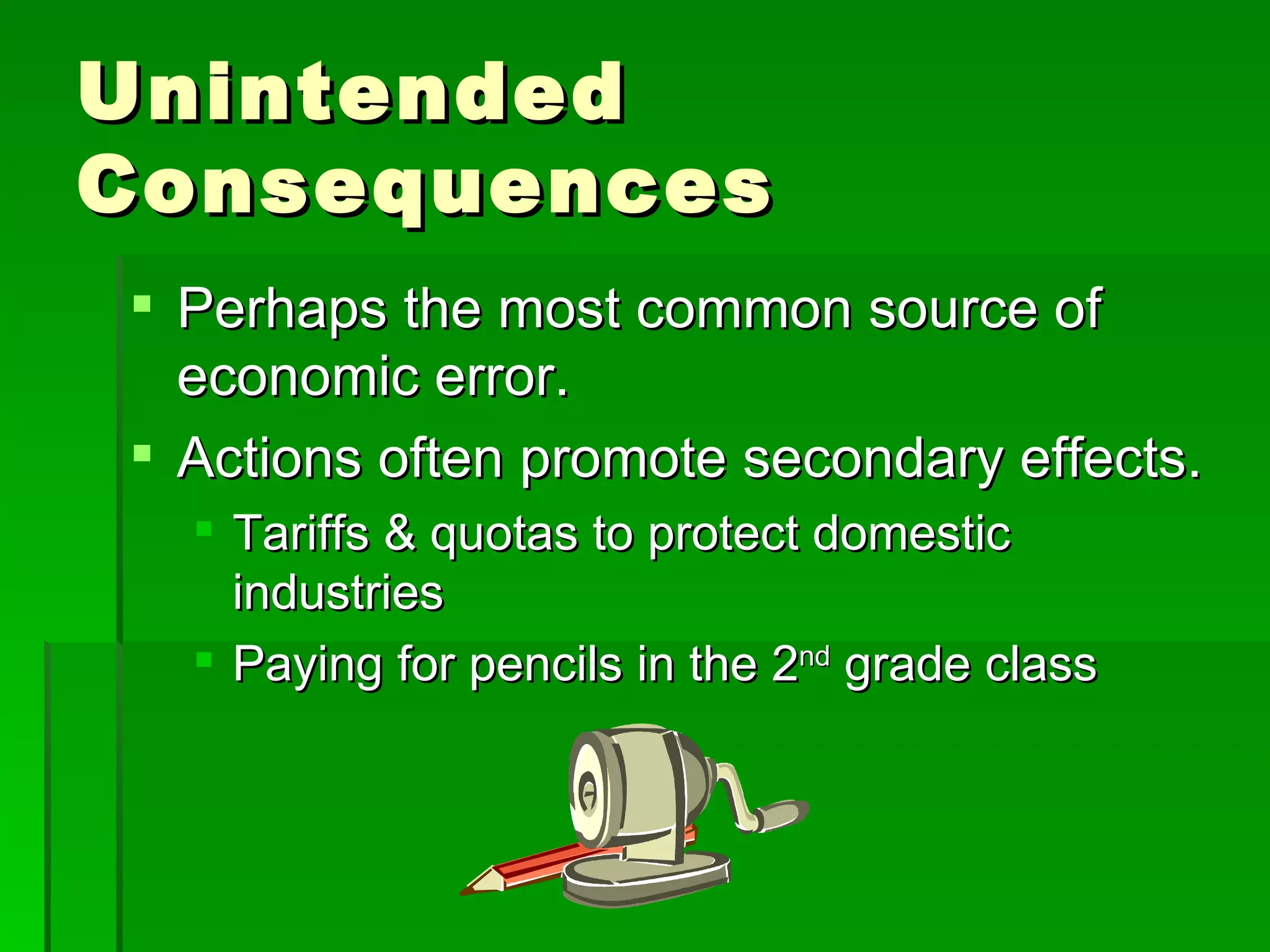 Unintended Consequences Perhaps the most common source of economic error. Actions often promote secondary effects. Tariffs & quotas to protect domestic industries Paying for pencils in the 2 nd  grade class 