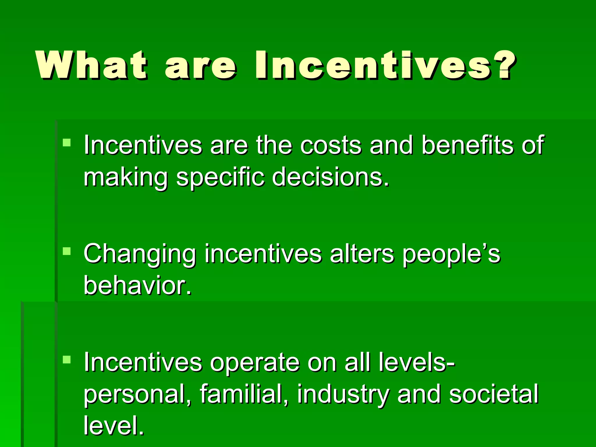 What are Incentives? Incentives are the costs and benefits of making specific decisions. Changing incentives alters people’s behavior. Incentives operate on all levels- personal, familial, industry and societal level. 