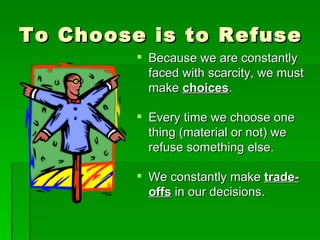 To Choose is to Refuse Because we are constantly faced with scarcity, we must make  choices . Every time we choose one thing (material or not) we refuse something else. We constantly make  trade-offs  in our decisions. 