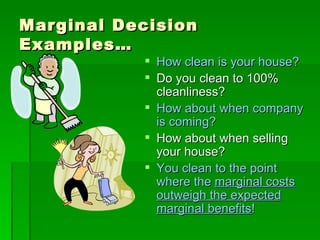 Marginal Decision Examples… How clean is your house? Do you clean to 100% cleanliness? How about when company is coming? How about when selling your house? You clean to the point where the  marginal costs outweigh the expected marginal benefits ! 