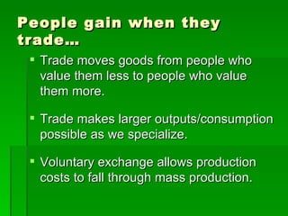 People gain when they trade… Trade moves goods from people who value them less to people who value them more. Trade makes larger outputs/consumption possible as we specialize. Voluntary exchange allows production costs to fall through mass production. 