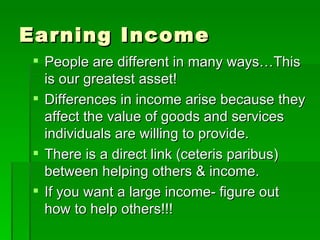 Earning Income People are different in many ways…This is our greatest asset! Differences in income arise because they affect the value of goods and services individuals are willing to provide. There is a direct link (ceteris paribus) between helping others & income. If you want a large income- figure out how to help others!!! 