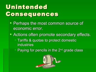 Unintended Consequences Perhaps the most common source of economic error. Actions often promote secondary effects. Tariffs & quotas to protect domestic industries Paying for pencils in the 2 nd  grade class 