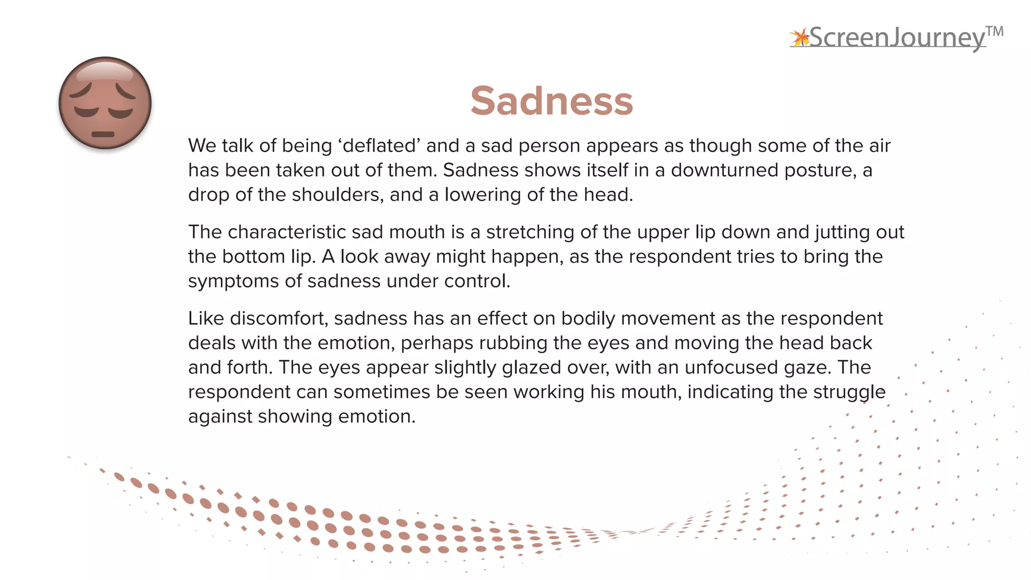 Sadness
We talk of being ‘deflated’ and a sad person appears as though some of the air
has been taken out of them. Sadness shows itself in a downturned posture, a
drop of the shoulders, and a lowering of the head.
The characteristic sad mouth is a stretching of the upper lip down and jutting out
the bottom lip. A look away might happen, as the respondent tries to bring the
symptoms of sadness under control.
Like discomfort, sadness has an effect on bodily movement as the respondent
deals with the emotion, perhaps rubbing the eyes and moving the head back
and forth. The eyes appear slightly glazed over, with an unfocused gaze. The
respondent can sometimes be seen working his mouth, indicating the struggle
against showing emotion.
 