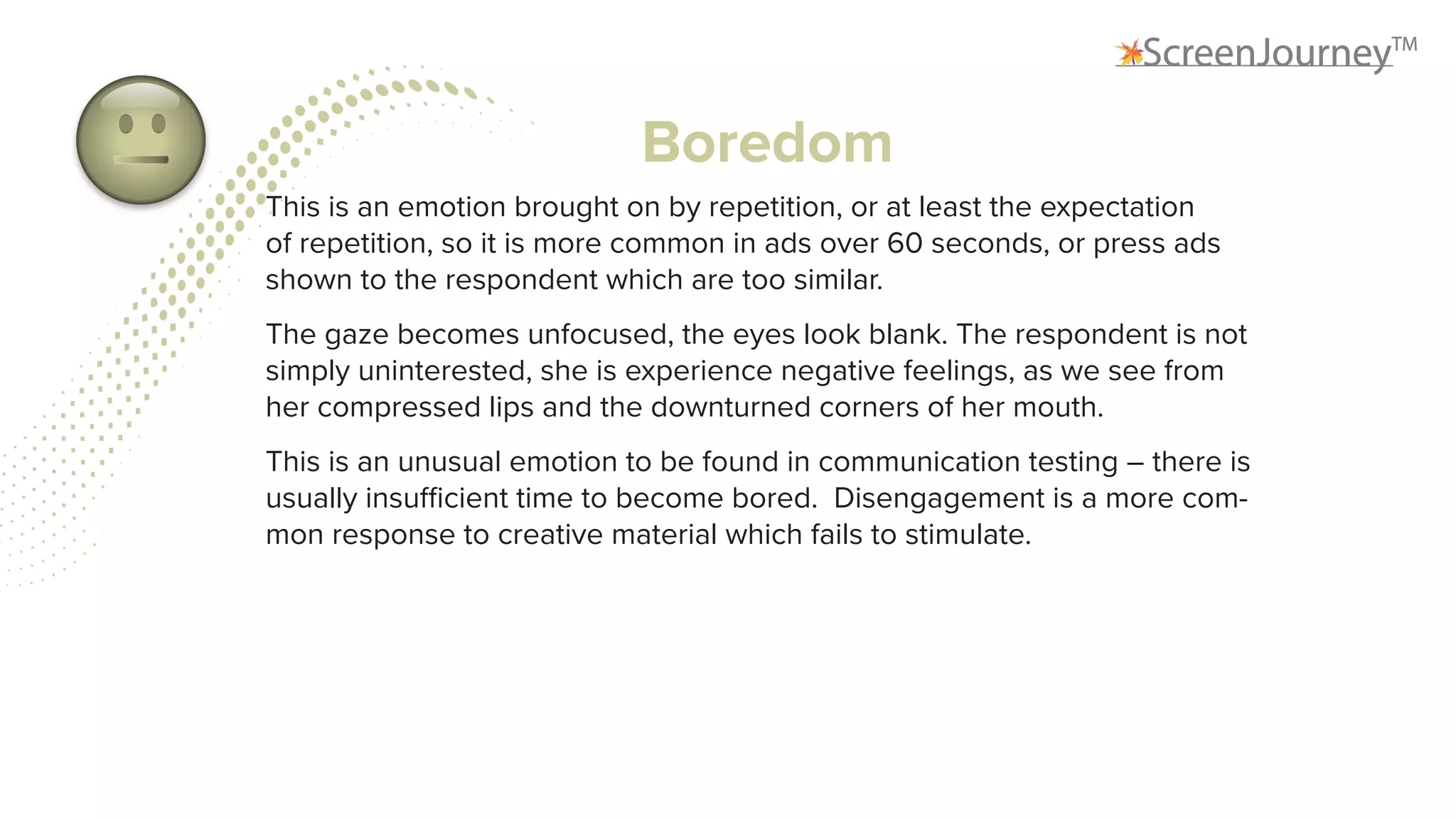 Boredom
This is an emotion brought on by repetition, or at least the expectation
of repetition, so it is more common in ads over 60 seconds, or press ads
shown to the respondent which are too similar.
The gaze becomes unfocused, the eyes look blank. The respondent is not
simply uninterested, she is experience negative feelings, as we see from
her compressed lips and the downturned corners of her mouth.
This is an unusual emotion to be found in communication testing – there is
usually insufficient time to become bored. Disengagement is a more com-
mon response to creative material which fails to stimulate.
 