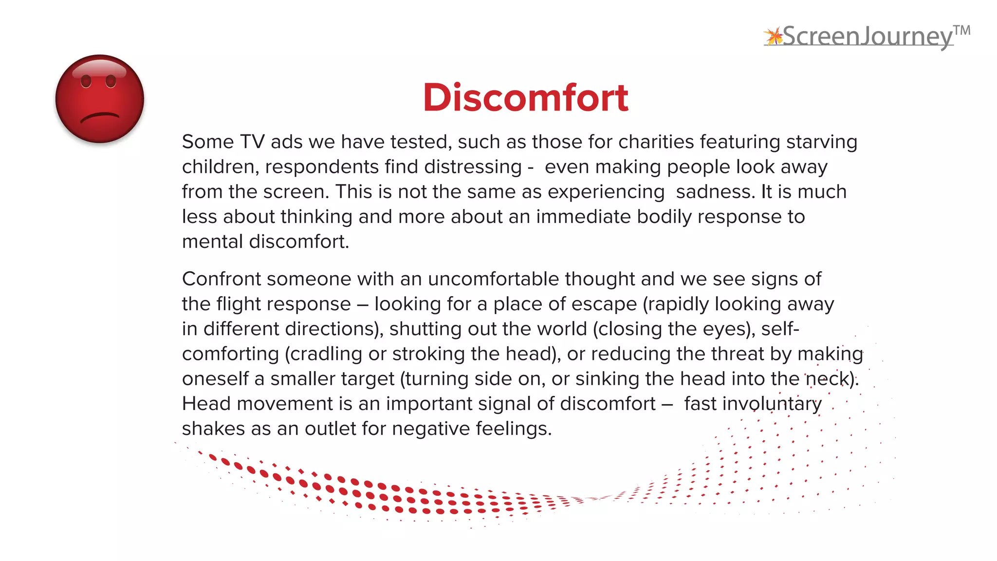 Discomfort
Some TV ads we have tested, such as those for charities featuring starving
children, respondents find distressing - even making people look away
from the screen. This is not the same as experiencing sadness. It is much
less about thinking and more about an immediate bodily response to
mental discomfort.
Confront someone with an uncomfortable thought and we see signs of
the flight response – looking for a place of escape (rapidly looking away
in different directions), shutting out the world (closing the eyes), self-
comforting (cradling or stroking the head), or reducing the threat by making
oneself a smaller target (turning side on, or sinking the head into the neck).
Head movement is an important signal of discomfort – fast involuntary
shakes as an outlet for negative feelings.
 