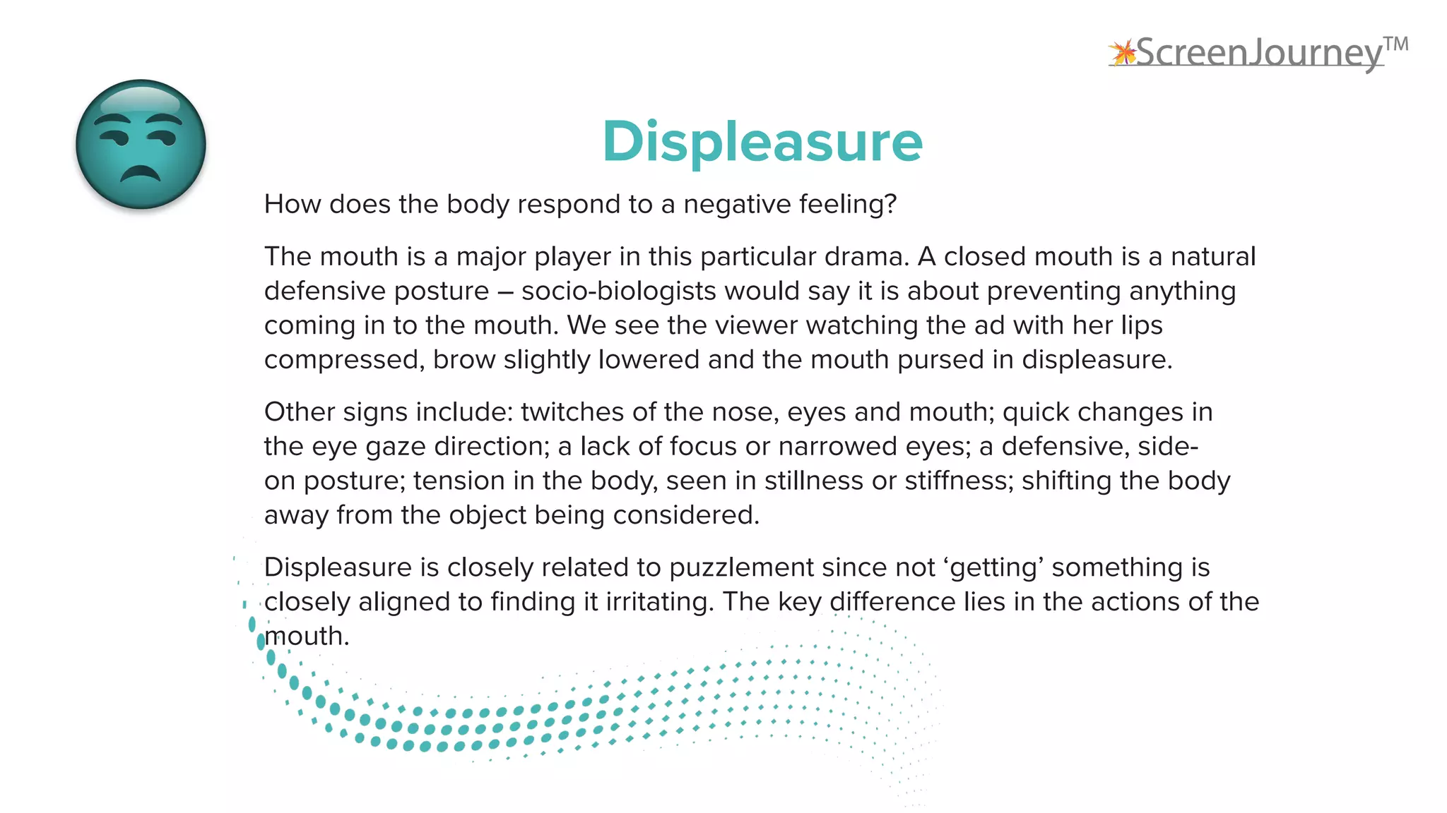 Displeasure
How does the body respond to a negative feeling?
The mouth is a major player in this particular drama. A closed mouth is a natural
defensive posture – socio-biologists would say it is about preventing anything
coming in to the mouth. We see the viewer watching the ad with her lips
compressed, brow slightly lowered and the mouth pursed in displeasure.
Other signs include: twitches of the nose, eyes and mouth; quick changes in
the eye gaze direction; a lack of focus or narrowed eyes; a defensive, side-
on posture; tension in the body, seen in stillness or stiffness; shifting the body
away from the object being considered.
Displeasure is closely related to puzzlement since not ‘getting’ something is
closely aligned to finding it irritating. The key difference lies in the actions of the
mouth.
 