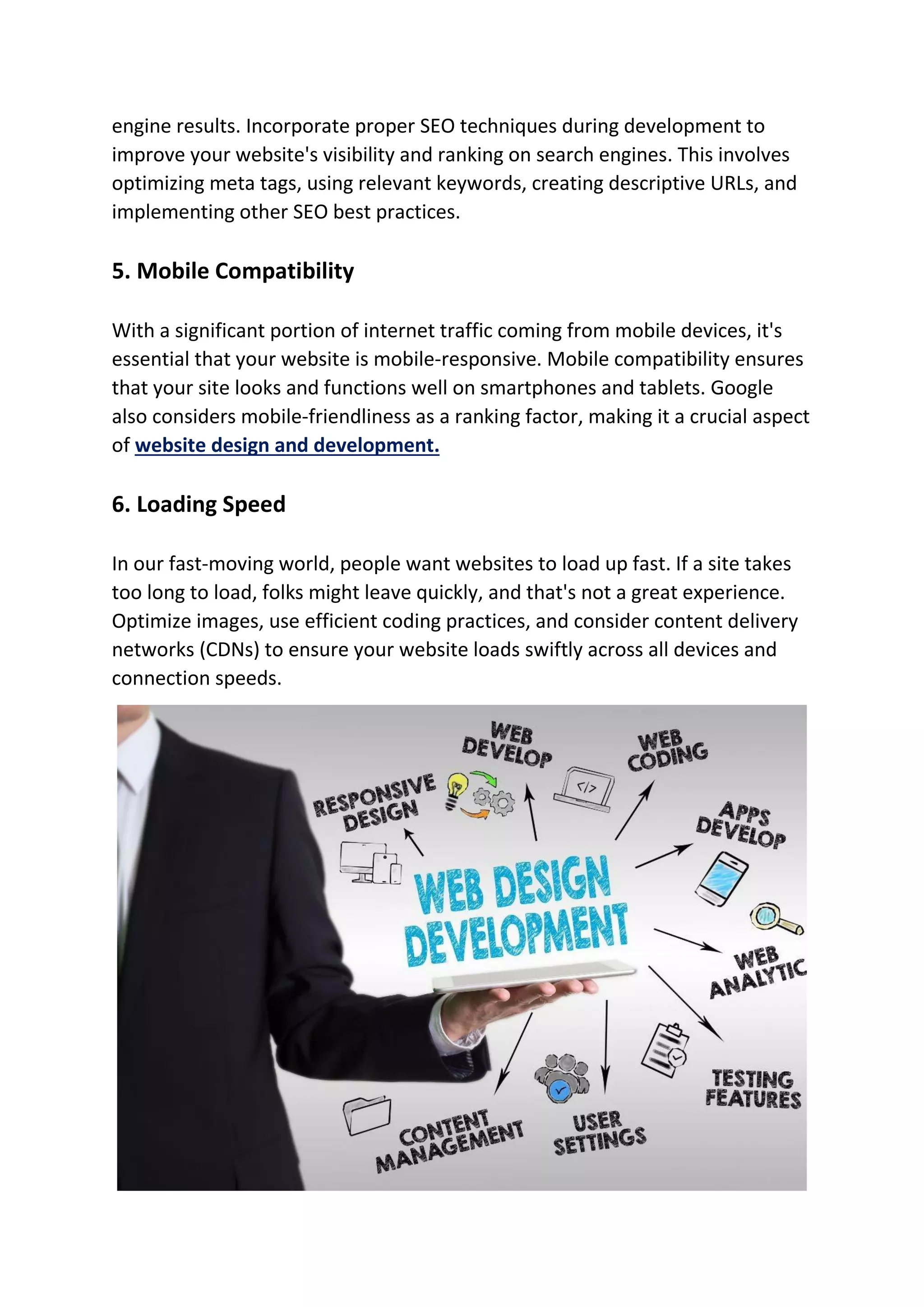 engine results. Incorporate proper SEO techniques during development to
improve your website's visibility and ranking on search engines. This involves
optimizing meta tags, using relevant keywords, creating descriptive URLs, and
implementing other SEO best practices.
5. Mobile Compatibility
With a significant portion of internet traffic coming from mobile devices, it's
essential that your website is mobile-responsive. Mobile compatibility ensures
that your site looks and functions well on smartphones and tablets. Google
also considers mobile-friendliness as a ranking factor, making it a crucial aspect
of website design and development.
6. Loading Speed
In our fast-moving world, people want websites to load up fast. If a site takes
too long to load, folks might leave quickly, and that's not a great experience.
Optimize images, use efficient coding practices, and consider content delivery
networks (CDNs) to ensure your website loads swiftly across all devices and
connection speeds.
 