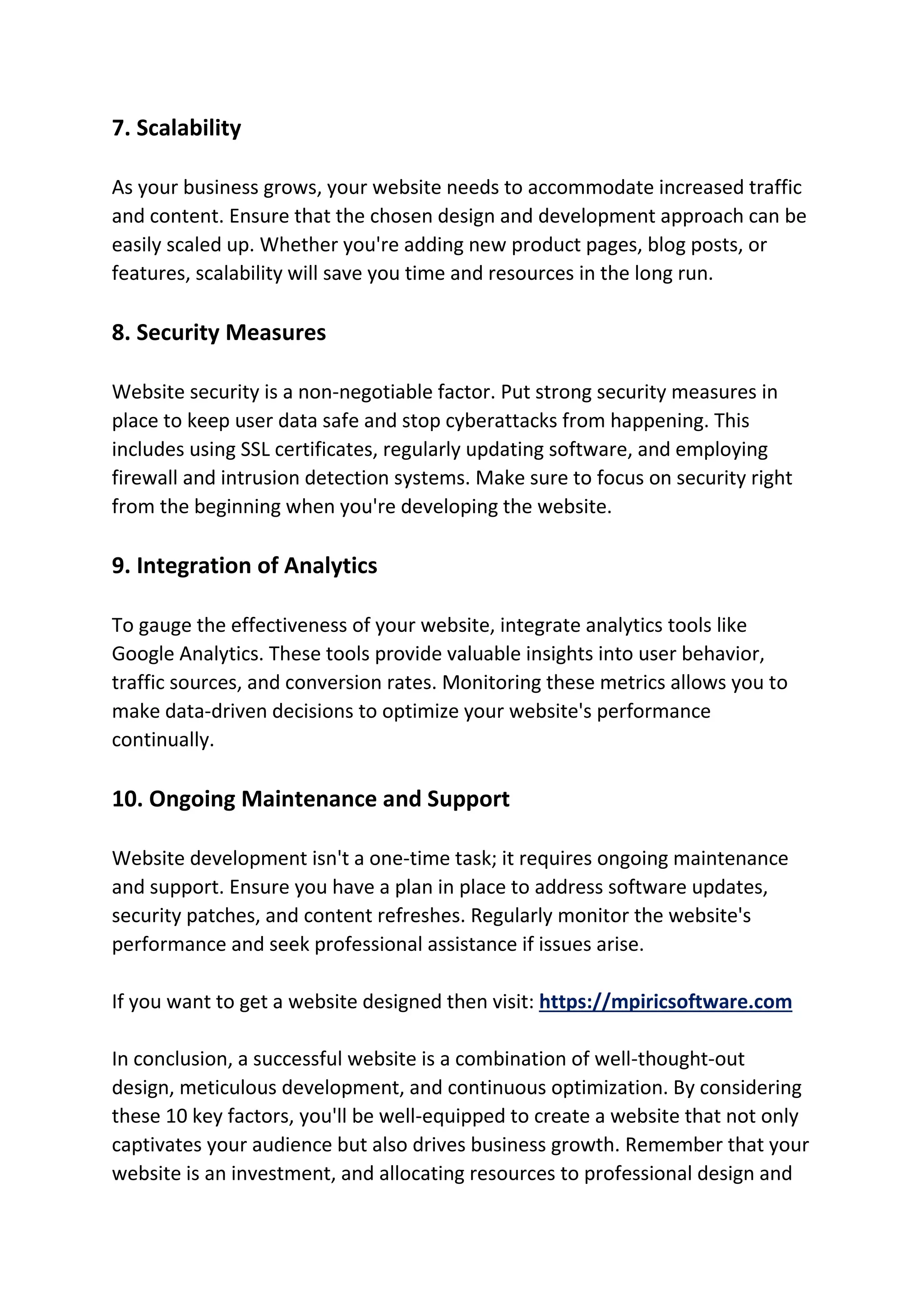 7. Scalability
As your business grows, your website needs to accommodate increased traffic
and content. Ensure that the chosen design and development approach can be
easily scaled up. Whether you're adding new product pages, blog posts, or
features, scalability will save you time and resources in the long run.
8. Security Measures
Website security is a non-negotiable factor. Put strong security measures in
place to keep user data safe and stop cyberattacks from happening. This
includes using SSL certificates, regularly updating software, and employing
firewall and intrusion detection systems. Make sure to focus on security right
from the beginning when you're developing the website.
9. Integration of Analytics
To gauge the effectiveness of your website, integrate analytics tools like
Google Analytics. These tools provide valuable insights into user behavior,
traffic sources, and conversion rates. Monitoring these metrics allows you to
make data-driven decisions to optimize your website's performance
continually.
10. Ongoing Maintenance and Support
Website development isn't a one-time task; it requires ongoing maintenance
and support. Ensure you have a plan in place to address software updates,
security patches, and content refreshes. Regularly monitor the website's
performance and seek professional assistance if issues arise.
If you want to get a website designed then visit: https://mpiricsoftware.com
In conclusion, a successful website is a combination of well-thought-out
design, meticulous development, and continuous optimization. By considering
these 10 key factors, you'll be well-equipped to create a website that not only
captivates your audience but also drives business growth. Remember that your
website is an investment, and allocating resources to professional design and
 