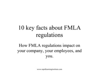 10 key facts about FMLA regulations How FMLA regulations impact on your company, your employees, and you. http://rapidlearninginstitute.com 