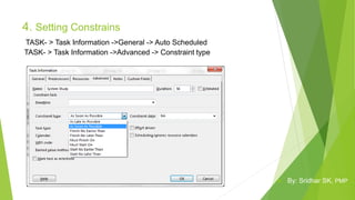 4. Setting Constrains
TASK- > Task Information ->General -> Auto Scheduled
TASK- > Task Information ->Advanced -> Constraint type
 By: Sridhar SK, PMP
 