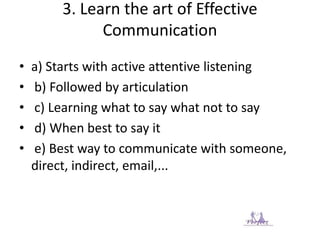 3. Learn the art of Effective
Communication
• a) Starts with active attentive listening
• b) Followed by articulation
• c) Learning what to say what not to say
• d) When best to say it
• e) Best way to communicate with someone,
direct, indirect, email,...
 