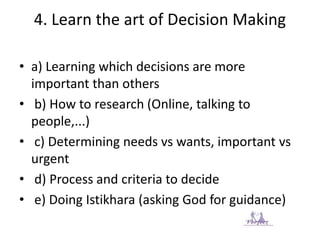 4. Learn the art of Decision Making
• a) Learning which decisions are more
important than others
• b) How to research (Online, talking to
people,...)
• c) Determining needs vs wants, important vs
urgent
• d) Process and criteria to decide
• e) Doing Istikhara (asking God for guidance)
 