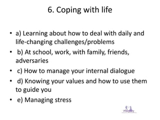 6. Coping with life
• a) Learning about how to deal with daily and
life-changing challenges/problems
• b) At school, work, with family, friends,
adversaries
• c) How to manage your internal dialogue
• d) Knowing your values and how to use them
to guide you
• e) Managing stress
 