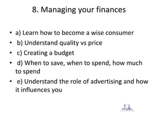 8. Managing your finances
• a) Learn how to become a wise consumer
• b) Understand quality vs price
• c) Creating a budget
• d) When to save, when to spend, how much
to spend
• e) Understand the role of advertising and how
it influences you
 