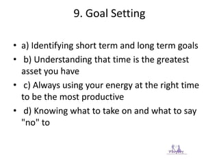 9. Goal Setting
• a) Identifying short term and long term goals
• b) Understanding that time is the greatest
asset you have
• c) Always using your energy at the right time
to be the most productive
• d) Knowing what to take on and what to say
"no" to
 