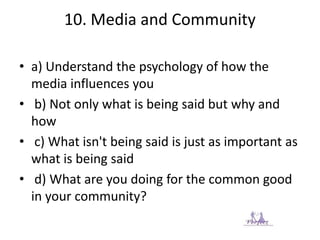 10. Media and Community
• a) Understand the psychology of how the
media influences you
• b) Not only what is being said but why and
how
• c) What isn't being said is just as important as
what is being said
• d) What are you doing for the common good
in your community?
 