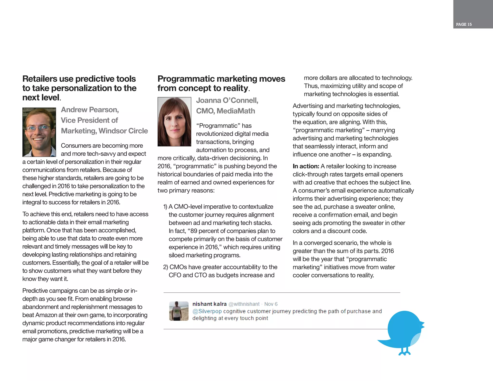 PAGE 15
Retailers use predictive tools
to take personalization to the
next level.
Andrew Pearson,
Vice President of
Marketing, Windsor Circle
Consumers are becoming more
and more tech-savvy and expect
a certain level of personalization in their regular
communications from retailers. Because of
these higher standards, retailers are going to be
challenged in 2016 to take personalization to the
next level. Predictive marketing is going to be
integral to success for retailers in 2016.
To achieve this end, retailers need to have access
to actionable data in their email marketing
platform. Once that has been accomplished,
being able to use that data to create even more
relevant and timely messages will be key to
developing lasting relationships and retaining
customers. Essentially, the goal of a retailer will be
to show customers what they want before they
know they want it.
Predictive campaigns can be as simple or in-
depth as you see fit. From enabling browse
abandonment and replenishment messages to
beat Amazon at their own game, to incorporating
dynamic product recommendations into regular
email promotions, predictive marketing will be a
major game changer for retailers in 2016.
Programmatic marketing moves
from concept to reality.
Joanna O’Connell,
CMO, MediaMath
“Programmatic” has
revolutionized digital media
transactions, bringing
automation to process, and
more critically, data-driven decisioning. In
2016, “programmatic” is pushing beyond the
historical boundaries of paid media into the
realm of earned and owned experiences for
two primary reasons:
1) A CMO-level imperative to contextualize
the customer journey requires alignment
between ad and marketing tech stacks.
In fact, “89 percent of companies plan to
compete primarily on the basis of customer
experience in 2016,” which requires uniting
siloed marketing programs.
2) CMOs have greater accountability to the
CFO and CTO as budgets increase and
more dollars are allocated to technology.
Thus, maximizing utility and scope of
marketing technologies is essential.
Advertising and marketing technologies,
typically found on opposite sides of
the equation, are aligning. With this,
“programmatic marketing” – marrying
advertising and marketing technologies
that seamlessly interact, inform and
influence one another – is expanding.
In action: A retailer looking to increase
click-through rates targets email openers
with ad creative that echoes the subject line.
A consumer’s email experience automatically
informs their advertising experience; they
see the ad, purchase a sweater online,
receive a confirmation email, and begin
seeing ads promoting the sweater in other
colors and a discount code.
In a converged scenario, the whole is
greater than the sum of its parts. 2016
will be the year that “programmatic
marketing” initiatives move from water
cooler conversations to reality.
 