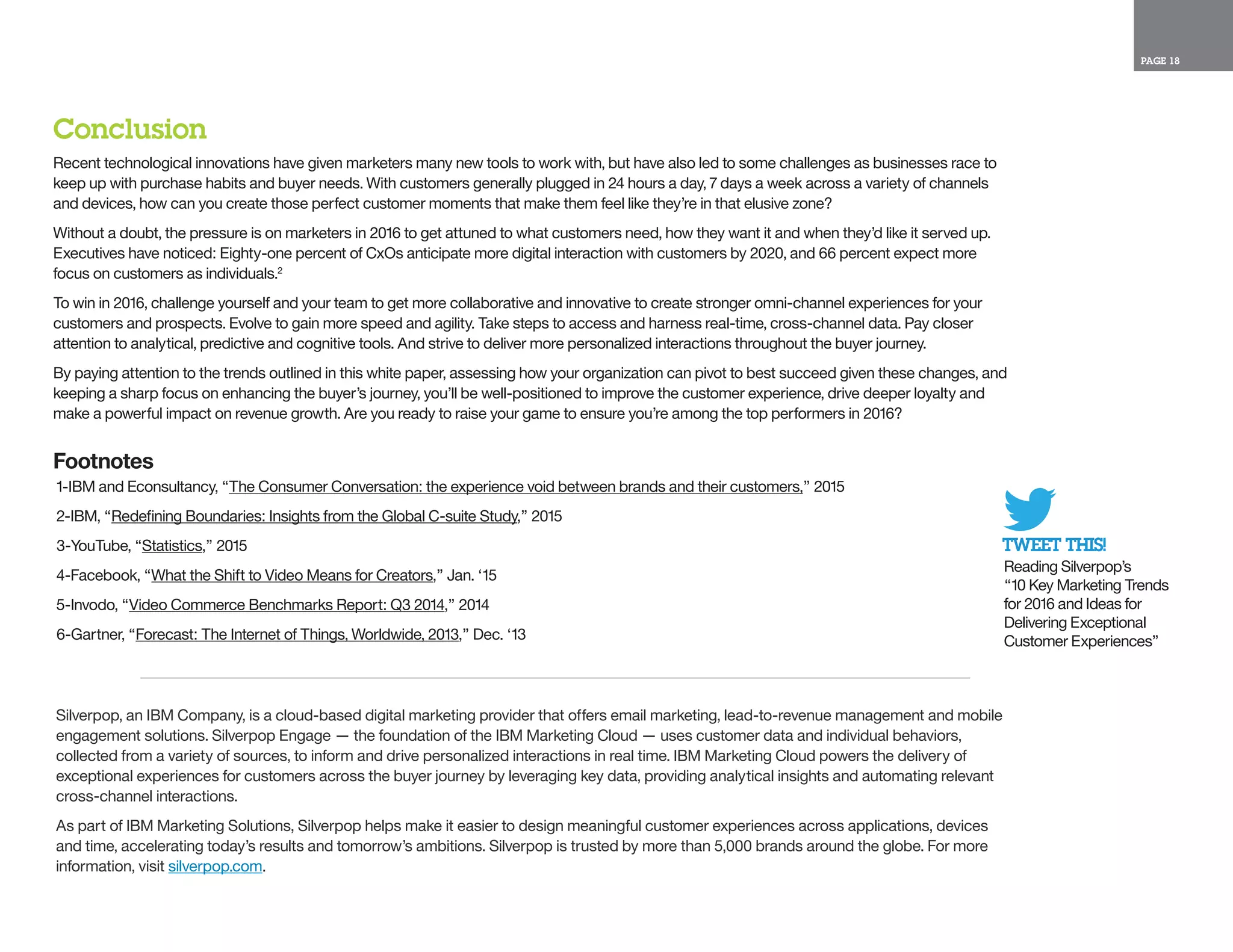 PAGE 18
TWEET THIS!
Reading Silverpop’s
“10 Key Marketing Trends
for 2016 and Ideas for
Delivering Exceptional
Customer Experiences”
Silverpop, an IBM Company, is a cloud-based digital marketing provider that offers email marketing, lead-to-revenue management and mobile
engagement solutions. Silverpop Engage — the foundation of the IBM Marketing Cloud — uses customer data and individual behaviors,
collected from a variety of sources, to inform and drive personalized interactions in real time. IBM Marketing Cloud powers the delivery of
exceptional experiences for customers across the buyer journey by leveraging key data, providing analytical insights and automating relevant
cross-channel interactions.
As part of IBM Marketing Solutions, Silverpop helps make it easier to design meaningful customer experiences across applications, devices
and time, accelerating today’s results and tomorrow’s ambitions. Silverpop is trusted by more than 5,000 brands around the globe. For more
information, visit silverpop.com.
Conclusion
Recent technological innovations have given marketers many new tools to work with, but have also led to some challenges as businesses race to
keep up with purchase habits and buyer needs. With customers generally plugged in 24 hours a day, 7 days a week across a variety of channels
and devices, how can you create those perfect customer moments that make them feel like they’re in that elusive zone?
Without a doubt, the pressure is on marketers in 2016 to get attuned to what customers need, how they want it and when they’d like it served up.
Executives have noticed: Eighty-one percent of CxOs anticipate more digital interaction with customers by 2020, and 66 percent expect more
focus on customers as individuals.2
To win in 2016, challenge yourself and your team to get more collaborative and innovative to create stronger omni-channel experiences for your
customers and prospects. Evolve to gain more speed and agility. Take steps to access and harness real-time, cross-channel data. Pay closer
attention to analytical, predictive and cognitive tools. And strive to deliver more personalized interactions throughout the buyer journey.
By paying attention to the trends outlined in this white paper, assessing how your organization can pivot to best succeed given these changes, and
keeping a sharp focus on enhancing the buyer’s journey, you’ll be well-positioned to improve the customer experience, drive deeper loyalty and
make a powerful impact on revenue growth. Are you ready to raise your game to ensure you’re among the top performers in 2016?
Footnotes
1-IBM and Econsultancy, “The Consumer Conversation: the experience void between brands and their customers,” 2015
2-IBM, “Redefining Boundaries: Insights from the Global C-suite Study,” 2015
3-YouTube, “Statistics,” 2015
4-Facebook, “What the Shift to Video Means for Creators,” Jan. ‘15
5-Invodo, “Video Commerce Benchmarks Report: Q3 2014,” 2014
6-Gartner, “Forecast: The Internet of Things, Worldwide, 2013,” Dec. ‘13
 