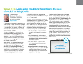 PAGE 13
Dave Walters,
Strategic Marketing
Evangelist, Silverpop,
an IBM Company
@_DaveWalters
In today’s world of accelerating expectations and
continuing tight budgets, the smartest marketers
are constantly in search of the new growth edge
— that next tactic that will drive acquisition for
the next four to six months before they have to
reinvent the effort yet again.
During the coming 12 to 18 months, the most
progressive marketers will begin to think about
social channels — particularly Twitter and
Facebook — as a primary acquisition source.
And the good news is the stars (and business
model pressures) are aligning to make social an
epic channel for list growth.
Here’s the deal: The biggest social sites have
developed paid advertising products called
look-alike models that might just be your new
best friend. The easiest way to summarize
these products is that they allow you to match
the attributes of your best buyers to millions of
potential buyers across the social sites. This
enables you to deploy paid media dollars in
a much smarter way — far beyond simple
targeting metrics like lowest CPM bid or a single
element like geography.
Let’s use a specific industry and Facebook as
an example. Say you run marketing for a newish
children’s clothing brand. On the competitive
spectrum you’re more like Daily Tea than Old
Navy – that is to say you offer premium pricing
for premium products that are likely to last long
enough to be handed down to a sibling. Your
business currently looks something like this:
•	You sell primarily via ecommerce but are
looking for additional scale and audience
reach.
•	You’ve likely tested the product in large-
scale alternate distribution channels like the
flash sale site Zulily so you know your value
proposition is on-point.
•	You have a clear set of repeat buyers
and understand how your products are
bought together.
•	Your own ecommerce successes give you
the key attributes of your customers like ZIP
codes, purchase frequency and average
order value, and you can make some basic
assumptions on affinities.
This is the absolute perfect case for look-alike
models. And by uploading all the data you have
on your best segment of customers in a CSV file,
you can power the search for similar buyers – and
target both content and offers to an incredibly
more focused audience. Imagine being able to
directly reach mothers with more than one child,
who match the geographic mix of your best
customers, and who have interests that match
newer mothers like parenting and online shopping.
In the race to increase relevance across all your
marketing channels, social-powered look-alike
models are an absolute win/win proposition for
you the marketer — and social network users.
You get direct access to more customers, and
they get more offers and content directly related
to their interests.
Trend #10: Look-alike modeling transforms the role
of social in list growth.
Using Social
to Power List Growth:
Look-alike Models
View the video
 