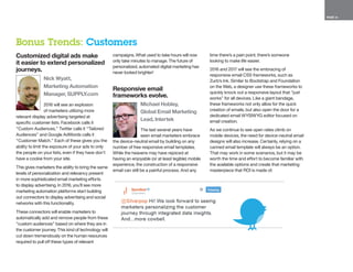 PAGE 16
Customized digital ads make
it easier to extend personalized
journeys.
Nick Wyatt,
Marketing Automation
Manager, SUPPLY.com
2016 will see an explosion
of marketers utilizing more
relevant display advertising targeted at
specific customer lists. Facebook calls it
“Custom Audiences,” Twitter calls it “Tailored
Audiences” and Google AdWords calls it
“Customer Match.” Each of these gives you the
ability to limit the exposure of your ads to only
the people on your lists, even if they have don’t
have a cookie from your site.
This gives marketers the ability to bring the same
levels of personalization and relevancy present
in more sophisticated email marketing efforts
to display advertising. In 2016, you’ll see more
marketing automation platforms start building
out connectors to display advertising and social
networks with this functionality.
These connectors will enable marketers to
automatically add and remove people from these
“custom audiences” based on where they are in
the customer journey. This kind of technology will
cut down tremendously on the human resources
required to pull off these types of relevant
campaigns. What used to take hours will now
only take minutes to manage. The future of
personalized, automated digital marketing has
never looked brighter!
Responsive email
frameworks evolve.
Michael Hobley,
Global Email Marketing
Lead, Intertek
The last several years have
seen email marketers embrace
the device-neutral email by building on any
number of free responsive email templates.
While the heavens may have rejoiced at
having an enjoyable (or at least legible) mobile
experience, the construction of a responsive
email can still be a painful process. And any
time there’s a pain point, there’s someone
looking to make life easier.
2016 and 2017 will see the embracing of
responsive email CSS frameworks, such as
Zurb’s Ink. Similar to Bootstrap and Foundation
on the Web, a designer use these frameworks to
quickly knock out a responsive layout that “just
works” for all devices. Like a giant bandage,
these frameworks not only allow for the quick
creation of emails, but also open the door for a
dedicated email WYSIWYG editor focused on
email creation.
As we continue to see open rates climb on
mobile devices, the need for device-neutral email
designs will also increase. Certainly, relying on a
canned email template will always be an option.
That may work in some scenarios, but it may be
worth the time and effort to become familiar with
the available options and create that marketing
masterpiece that ROI is made of.
Bonus Trends: Customers
 