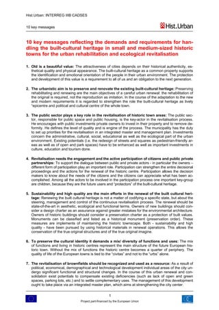 Hist.Urban: INTERREG IIIB CADSES


10 key messages



10 key messages reflecting the demands and requirements for han-
dling the built-cultural heritage in small and medium-sized historic
towns for the urban rehabilitation and ecological revitalisation

1. Old is a beautiful value: The attractiveness of cities depends on their historical authenticity, es-
   thetical quality and physical appearance. The built-cultural heritage as a common property supports
   the identification and emotional orientation of the people in their urban environment. The protection
   and development of this value is a requirement to all of us and an obligation to the next generation.

2. The urbanistic aim is to preserve and renovate the existing built-cultural heritage: Preserving
   rehabilitating and renewing are the main objectives of a careful urban renewal: the rehabilitation of
   the original is required, not the reproduction as imitation. In the course of the adaptation to the new
   and modern requirements it is regarded to strengthen the role the built-cultural heritage as lively
   “epicentre and political and cultural centre of the whole town.

3. The public sector plays a key role in the revitalisation of historic town areas: The public sec-
   tor, responsible for public space and public housing, is the key-actor in the revitalisation process.
   He encourages with public investments private owners to invest in their property and to remove de-
   formity. He defines the level of quality and is engine of the process. The municipality has the duty
   to set up priorities for the revitalisation in an integrated master and management plan. Investments
   concern the administrative, cultural, social, educational as well as the ecological part of the urban
   environment. Existing potentials (i.e. the redesign of streets and squares as pedestrian-friendly ar-
   eas as well as of open and park spaces) have to be enhanced as well as important investments in
   culture, education and tourism done.

4. Revitalisation needs the engagement and the active participation of citizens and public private
   partnerships: To support the dialogue between public and private actors - in particular the owners –
   different form of participation play an important role. Participation can strengthen the entire decisional
   proceedings and the actions for the renewal of the historic centre. Participation allows the decision
   makers to know about the needs of the citizens and the citizens can appreciate what has been ac-
   complished. Among all the actors to be involved in the participation process one important key-group
   are children, because they are the future users and “protectors” of the built-cultural heritage.

5. Sustainability and high quality are the main efforts in the renewal of the built cultural heri-
   tage: Renewing the built cultural heritage is not a matter of codifying a specific state, but about the
   steering, management and control of the continuous revitalisation process. The renewal should be
   state-of-the-art in aesthetic, ecological and functional terms. Owners of new buildings should con-
   sider a design charter as an assurance against greater mistakes for the environmental architecture.
   Owners of historic buildings should consider a preservation charter as a protection of built values.
   Monuments can be classified and listed as a historical monument (preservation order). These
   measures are implements of maintaining the historic townscape. Both - sustainability and high
   quality - have been pursued by using historical materials in renewal operations. This allows the
   conservation of the true original structures and of the true original imagine.

6. To preserve the cultural identity it demands a mix/ diversity of functions and uses: The mix
   of functions and living in historic centres represent the main structure of the future European his-
   toric town. Without the mix of functions the historic centre becomes a quarter of periphery. The
   quality of life of the European towns is tied to the “civitas” and not to the “urbs” alone.

7. The revitalisation of brownfields should be recognized and used as a resource: As a result of
   political, economical, demographical and technological development individual areas of the city un-
   dergo significant functional and structural changes. In the course of this urban renewal and con-
   solidation exist potentials to compensate existing deficiencies (such as lack of open and green
   spaces, parking lots, etc.) and to settle complementary uses. The management of this development
   ought to take place via an integrated master plan, which aims at strengthening the city center.

                                                       1
                                   Project part-financed by the European Union
 
