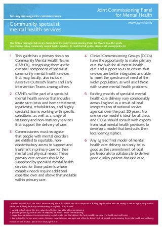 Ten key messages for commissioners

Joint Commissioning Panel
for Mental Health
www.jcpmh.info

Community specialist
mental health services
The 10 key messages below are drawn from the Joint Commissioning Panel for Mental Health’s guide
on commissioning community mental health services. To read the full guide, please visit www.jcpmh.info

1	 This guide has a primary focus on
Community Mental Health Teams
(CMHTs), recognising them as the
essential component of specialist
community mental health services
that may, locally, also include
Assertive Outreach Teams and Early
Intervention Teams among others.

4	 Clinical Commissioning Groups (CCGs)
have the opportunity to make primary
care the hub for all mental health
care and support so as to ensure that
services are better integrated and able
to meet the spectrum of need of the
wider population, as well as of those
with severe mental health problems.

2	 CMHTs will be part of a specialist
mental health service that includes
acute care (crisis and home treatment,
inpatients), rehabilitation, and highly
specialist teams working with specific
conditions, as well as a range of
statutory and non-statutory services
that support the delivery of care.

5	 Existing models of specialist mental
health care delivery vary considerably
across England as a result of local
interpretation of national service
agendas over the past 20 years. No
one service model is ideal for all areas
and CCGs should consult with experts
from local mental health providers to
develop a model that best suits their
local demographics.

3	 Commissioners must recognise
that people with mental disorders
are entitled to equitable, nondiscriminatory access to support and
treatment in primary care for their
mental and physical needs. These
primary care services should be
supported by specialist mental health
services for those patients whose
complex needs require additional
expertise over and above that available
within primary care.

6	 Any agreed final model of mental
health care delivery can only be as
good as the commitment of local
professionals to collaborate to deliver
good quality patient-focused care.

Launched in April 2011, the Joint Commissioning Panel for Mental Health is comprised of leading organisations who are aiming to inform high-quality mental
health and learning disability commissioning in England. The JCP-MH:
•	 publishes briefings on the key values for effective mental health commissioning
•	 provides practical guidance and a framework for mental health commissioning
•	 supports commissioners in commissioning mental health care that delivers the best possible outcomes for health and well being
•	 brings together service users, carers, clinicians, commissioners, managers and others to deliver the best possible commissioning for mental health and wellbeing.
For further information, please visit www.jcpmh.info

 