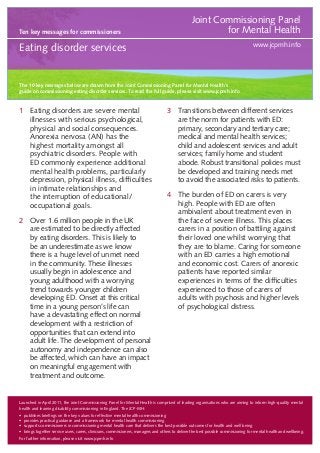 Ten key messages for commissioners

Joint Commissioning Panel
for Mental Health
www.jcpmh.info

Eating disorder services

The 10 key messages below are drawn from the Joint Commissioning Panel for Mental Health’s
guide on commissioning eating disorder services. To read the full guide, please visit www.jcpmh.info

1	 Eating disorders are severe mental
illnesses with serious psychological,
physical and social consequences.
Anorexia nervosa (AN) has the
highest mortality amongst all
psychiatric disorders. People with
ED commonly experience additional
mental health problems, particularly
depression, physical illness, difficulties
in intimate relationships and
the interruption of educational/
occupational goals.
2	 Over 1.6 million people in the UK
are estimated to be directly affected
by eating disorders. This is likely to
be an underestimate as we know
there is a huge level of unmet need
in the community. These illnesses
usually begin in adolescence and
young adulthood with a worrying
trend towards younger children
developing ED. Onset at this critical
time in a young person’s life can
have a devastating effect on normal
development with a restriction of
opportunities that can extend into
adult life. The development of personal
autonomy and independence can also
be affected, which can have an impact
on meaningful engagement with
treatment and outcome.

3	 Transitions between different services
are the norm for patients with ED:
primary, secondary and tertiary care;
medical and mental health services;
child and adolescent services and adult
services; family home and student
abode. Robust transitional policies must
be developed and training needs met
to avoid the associated risks to patients.
4	 The burden of ED on carers is very
high. People with ED are often
ambivalent about treatment even in
the face of severe illness. This places
carers in a position of battling against
their loved one whilst worrying that
they are to blame. Caring for someone
with an ED carries a high emotional
and economic cost. Carers of anorexic
patients have reported similar
experiences in terms of the difficulties
experienced to those of carers of
adults with psychosis and higher levels
of psychological distress.

Launched in April 2011, the Joint Commissioning Panel for Mental Health is comprised of leading organisations who are aiming to inform high-quality mental
health and learning disability commissioning in England. The JCP-MH:
•	 publishes briefings on the key values for effective mental health commissioning
•	 provides practical guidance and a framework for mental health commissioning
•	 supports commissioners in commissioning mental health care that delivers the best possible outcomes for health and well being
•	 brings together service users, carers, clinicians, commissioners, managers and others to deliver the best possible commissioning for mental health and wellbeing.
For further information, please visit www.jcpmh.info

 
