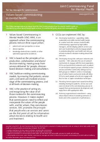Ten key messages for commissioners

Joint Commissioning Panel
for Mental Health
www.jcpmh.info

Values-based commissioning
in mental health
The 10 key messages below are drawn from the Joint Commissioning Panel for Mental Health’s guide on
commissioning values-based mental health services. To read the full guide, please visit www.jcpmh.info

1	 Values-based Commissioning in
Mental Health (VbC-MH), is an
approach where the commissioning
process rests on three equal pillars:
•	

patient and carer perspective or values

•	

clinical expertise

•	

knowledge derived from scientific or other
systematic approaches (evidence).

2	 VbC is based on the principles of coproduction, collaboration and shared
decision-making, moving away from
services delivered ‘to’ people, clinicianbased decision-making and consultation.
3	 VbC builds on existing commissioning
models, by ensuring that patients, service
users, and carers are involved at every
stage of the commissioning process, and
at all levels of decision-making.
4	 VbC is the practice of acting on,
and recognising the value of all
those involved in the commissioning
process. However, it makes explicit
that commissioners need to reflect and
incorporate the values of the people
with, and for whom, they commission
services. VbC promotes the principle
that people who use services and carers
are the first point of call for information
about decisions relating to health care
and treatment.

5	 CCGs can implement VbC by:
(a) 	 Developing leadership – appointing stable,
sustainable and visible mental health leaders
at a senior level who oversee mental health
commissioning supported by high calibre
managers, and developing patient, service user
and carer leadership to actively engage people
in understanding their own health and who are
actively involved in decision-making about their
own care.
(b)	 Developing strong links with peer networks and
expertise – VbC advocates the use of outreach
mechanisms to engage with the local population.
CCGs can tap into local networks such as patient
or user-led peer support groups, voluntary sector
services and other community settings such as
faith groups or children’s centres. Increasingly,
use of online forums and social media will allow
CCGs to reach people who do not engage with
face-to-face or paper consultation techniques.
(c)	 Providing formal support and capacity-building,
including training for patients, service user and
carers involved in the commissioning process to
support their general personal development and
equip them with appropriate skills.
(d)	 Fostering organisational commitment – using
values-based criteria in awarding contracts or
funds and in the assessment of performance.

Launched in April 2011, the Joint Commissioning Panel for Mental Health is comprised of leading organisations who are aiming to inform high-quality mental
health and learning disability commissioning in England. The JCP-MH:
•	 publishes briefings on the key values for effective mental health commissioning
•	 provides practical guidance and a framework for mental health commissioning
•	 supports commissioners in commissioning mental health care that delivers the best possible outcomes for health and well being
•	 brings together service users, carers, clinicians, commissioners, managers and others to deliver the best possible commissioning for mental health and wellbeing.
For further information, please visit www.jcpmh.info

 
