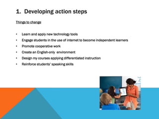 1. Developing action steps
Things to change
• Learn and apply new technology tools
• Engage students in the use of internet to become independent learners
• Promote cooperative work
• Create an English-only environment
• Design my courses applying differentiated instruction
• Reinforce students’ speaking skills
 
