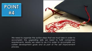 We need to organize the action steps that we must take in order to
accomplish the upgrading skills we need to fulfill companies
requirements. Mostly we need to do it in order to accomplish our
career development goals and as part of the self improvement
process.
 