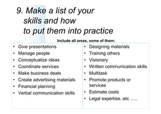 9. Make a list of your
      skills and how
      to put them into practice
                       Include all areas, some of them:
•   Give presentations               • Designing materials
•   Manage people                    • Training others
•   Conceptualize ideas              • Visionary
•   Coordinate services              • Written communication skills
•   Make business deals              • Multitask
•   Create advertising materials     • Promote products or
•   Financial planning                 services
•   Verbal communication skills      • Estimate costs
                                     • Legal expertise..etc …..
 