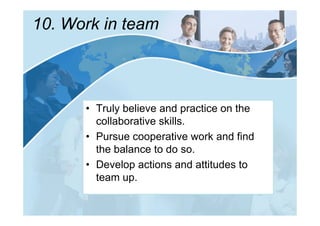 10. Work in team



      • Truly believe and practice on the
        collaborative skills.
      • Pursue cooperative work and find
        the balance to do so.
      • Develop actions and attitudes to
        team up.
 