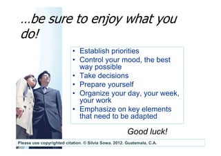 …be sure to enjoy what you
 do!
                           • Establish priorities
                           • Control your mood, the best
                             way possible
                           • Take decisions
                           • Prepare yourself
                           • Organize your day, your week,
                             your work
                           • Emphasize on key elements
                             that need to be adapted

                                                      Good luck!
Please use copyrighted citation. © Silvia Sowa. 2012. Guatemala, C.A.
 