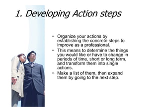 1. Developing Action steps

         • Organize your actions by
           establishing the concrete steps to
           improve as a professional.
         • This means to determine the things
           you would like or have to change in
           periods of time, short or long term,
           and transform them into single
           actions.
         • Make a list of them, then expand
           them by going to the next step.
 