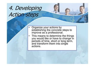 4. Developing
Action-steps

       • Organize your actions by
         establishing the concrete steps to
         improve as a professional.
       • This means to determine the things
         you would like or have to change in
         periods of time, short or long term,
         and transform them into single
         actions.
 