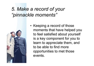5. Make a record of your
“pinnackle moments”

        • Keeping a record of those
          moments that have helped you
          to feel satisfied about yourself
          is a key component for you to
          learn to appreciate them, and
          to be able to find more
          opportunities to met those
          events.
 