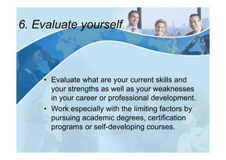 6. Evaluate yourself



    • Evaluate what are your current skills and
      your strengths as well as your weaknesses
      in your career or professional development.
    • Work especially with the limiting factors by
      pursuing academic degrees, certification
      programs or self-developing courses.
 