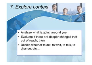 7. Explore context




   • Analyze what is going around you.
   • Evaluate if there are deeper changes that
     out of reach, then
   • Decide whether to act, to wait, to talk, to
     change, etc…
 