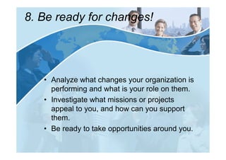 8. Be ready for changes!




   • Analyze what changes your organization is
     performing and what is your role on them.
   • Investigate what missions or projects
     appeal to you, and how can you support
     them.
   • Be ready to take opportunities around you.
 