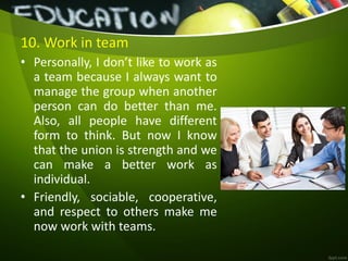 10. Work in team
• Personally, I don’t like to work as
a team because I always want to
manage the group when another
person can do better than me.
Also, all people have different
form to think. But now I know
that the union is strength and we
can make a better work as
individual.
• Friendly, sociable, cooperative,
and respect to others make me
now work with teams.
 