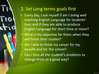 2. Set Long terms goals first
• Every day, I ask myself if am I doing well
teaching English Language for students’
lives and if they are able to produce
English Language for short time or more?
• What is my objective for them when they
will finish their studies?
• Am I able to finish my career for my
benefit and for the school?
• Can I face all the student’s problems to
change them in a good way?
 
