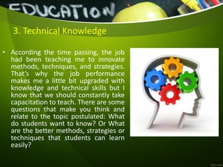 • According the time passing, the job
had been teaching me to innovate
methods, techniques, and strategies.
That’s why the job performance
makes me a little bit upgraded with
knowledge and technical skills but I
know that we should constantly take
capacitation to teach. There are some
questions that make you think and
relate to the topic postulated: What
do students want to know? Or What
are the better methods, strategies or
techniques that students can learn
easily?
3. Technical Knowledge
 