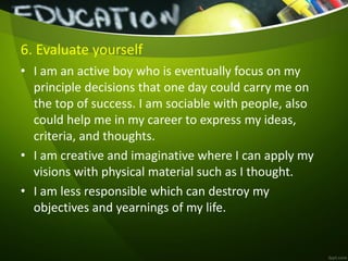 6. Evaluate yourself
• I am an active boy who is eventually focus on my
principle decisions that one day could carry me on
the top of success. I am sociable with people, also
could help me in my career to express my ideas,
criteria, and thoughts.
• I am creative and imaginative where I can apply my
visions with physical material such as I thought.
• I am less responsible which can destroy my
objectives and yearnings of my life.
 