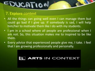 7. Explore context
• All the things can going well even I can manage them but
could go bad if I give up. If somebody is sad, I will help
him/her to motivate them like I do with my students.
• I am in a school where all people are professional when I
am not. So, this situation makes me to inspired to be like
them.
• Every advice that experienced people give me, I take. I feel
that I am growing professionally and personally.
 