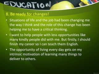8. Be ready for changes!
• Situations of life and the job had been changing me
the way I think and the role of this change has been
helping me to have a critical thinking.
• I want to help people with less opportunities like
many kindly people did with me. But firstly, I should
finish my career so I can teach them English.
• The opportunity of living every day gets on my
intrinsic motivation of learning many things to
deliver to others.
 